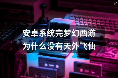 安卓系统完梦幻西游为什么没有天外飞仙-第1张-游戏信息-龙启网