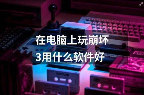 在电脑上玩崩坏3用什么软件好-第1张-游戏信息-龙启网