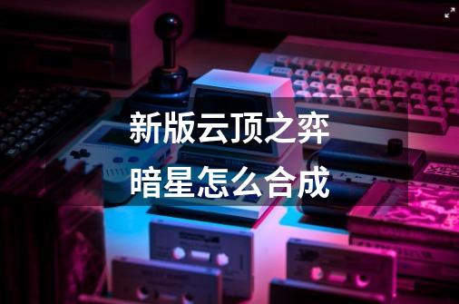 新版云顶之弈暗星怎么合成-第1张-游戏信息-龙启网