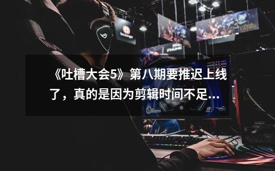 《吐槽大会5》第八期要推迟上线了,真的是因为剪辑时间不足吗-第1张-游戏信息-龙启网