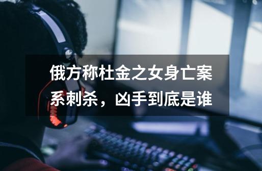 俄方称杜金之女身亡案系刺杀,凶手到底是谁-第1张-游戏信息-龙启网
