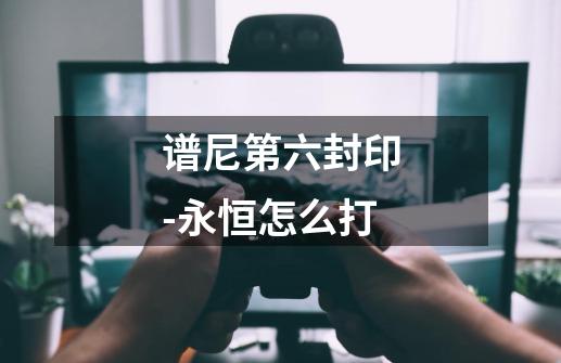 谱尼第六封印-永恒怎么打-第1张-游戏信息-龙启网