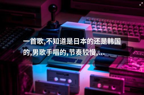 一首歌,不知道是日本的还是韩国的,男歌手唱的,节奏较慢,高潮部分是撒拉一记内狗内狗内狗萨拉哟-第1张-游戏信息-龙启网