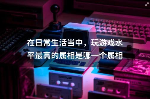 在日常生活当中,玩游戏水平最高的属相是哪一个属相-第1张-游戏信息-龙启网