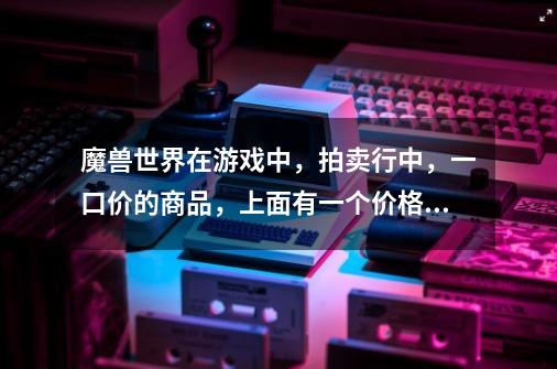 魔兽世界在游戏中，拍卖行中，一口价的商品，上面有一个价格，下面有一个价格，都是代表什么含义-第1张-游戏信息-龙启网