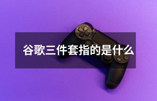 谷歌三件套指的是什么-第1张-游戏信息-龙启网
