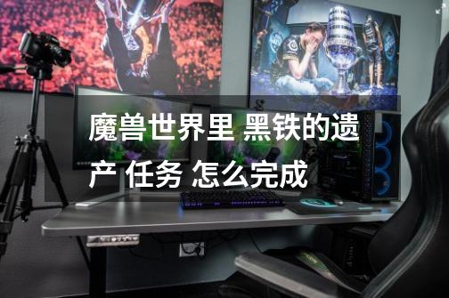 魔兽世界里 黑铁的遗产 任务 怎么完成-第1张-游戏信息-龙启网