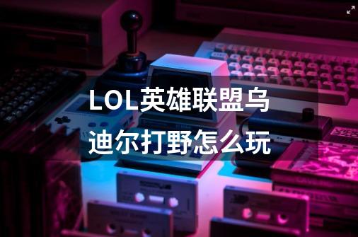 LOL英雄联盟乌迪尔打野怎么玩-第1张-游戏信息-龙启网