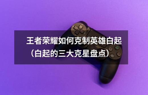 王者荣耀如何克制英雄白起(白起的三大克星盘点)-第1张-游戏信息-龙启网
