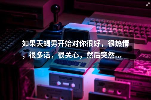 如果天蝎男开始对你很好,很热情,很多话,很关心,然后突然不理你,冷漠你,代表他不喜欢那个女人了吗-第1张-游戏信息-龙启网