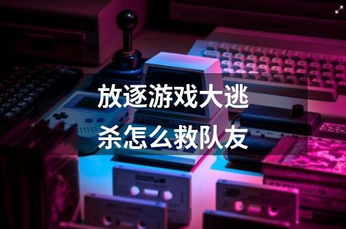放逐游戏大逃杀怎么救队友-第1张-游戏信息-龙启网