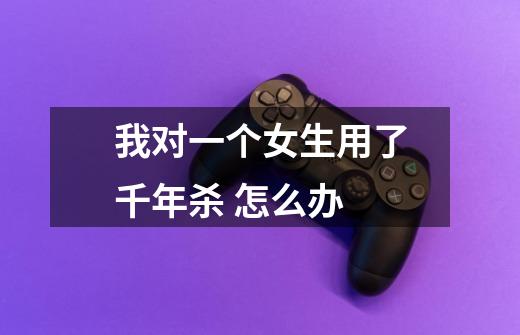 我对一个女生用了千年杀 怎么办-第1张-游戏信息-龙启网