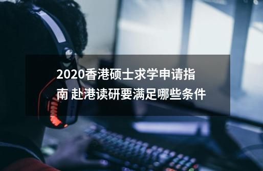 2020香港硕士求学申请指南 赴港读研要满足哪些条件-第1张-游戏信息-龙启网