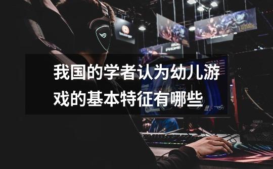 我国的学者认为幼儿游戏的基本特征有哪些-第1张-游戏信息-龙启网