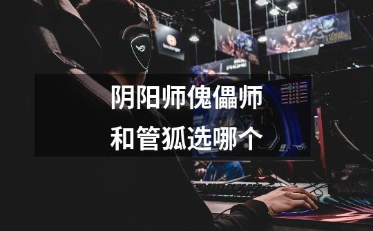 阴阳师傀儡师和管狐选哪个-第1张-游戏信息-龙启网