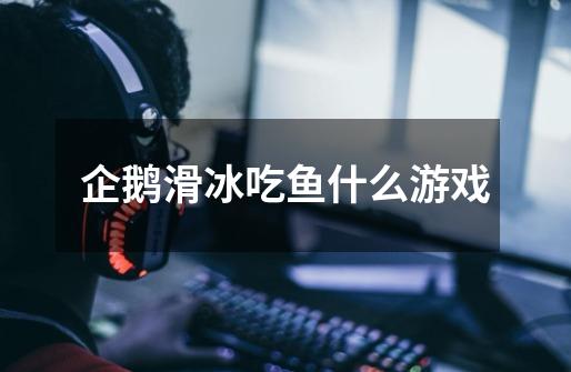 企鹅滑冰吃鱼什么游戏-第1张-游戏信息-龙启网