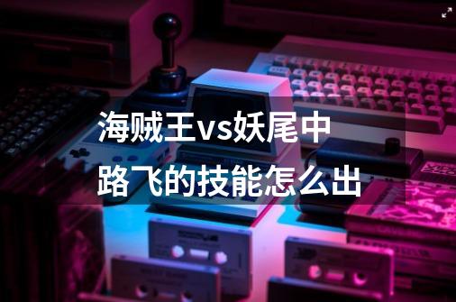 海贼王vs妖尾中路飞的技能怎么出-第1张-游戏信息-龙启网