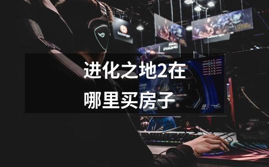 进化之地2在哪里买房子-第1张-游戏信息-龙启网
