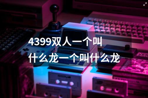 4399双人一个叫什么龙一个叫什么龙-第1张-游戏信息-龙启网