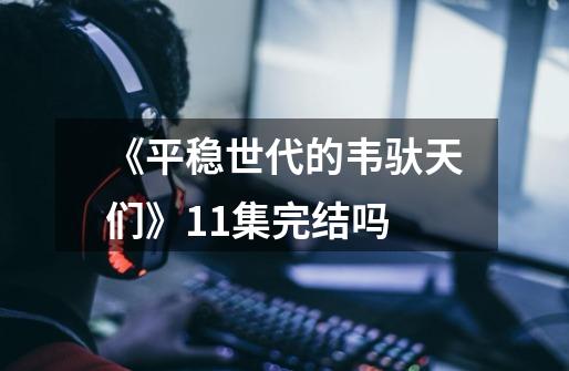 《平稳世代的韦驮天们》11集完结吗-第1张-游戏信息-龙启网