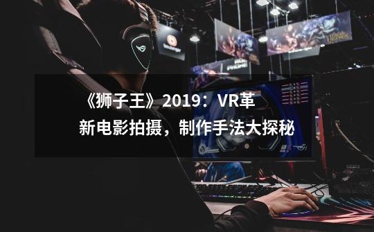 《狮子王》2019:VR革新电影拍摄,制作手法大探秘-第1张-游戏信息-龙启网