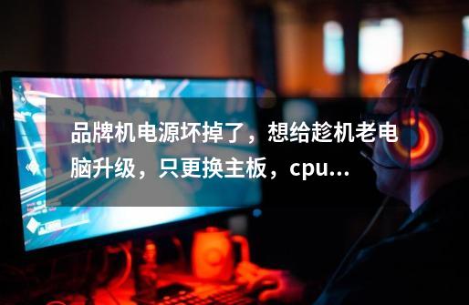 品牌机电源坏掉了,想给趁机老电脑升级,只更换主板,cpu,显卡,内存,电源和机箱。-第1张-游戏信息-龙启网