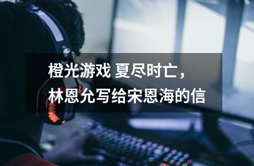 橙光游戏 夏尽时亡,林恩允写给宋恩海的信-第1张-游戏信息-龙启网