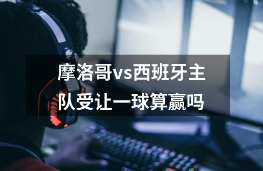 摩洛哥vs西班牙主队受让一球算赢吗-第1张-游戏信息-龙启网