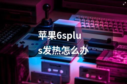 苹果6splus发热怎么办-第1张-游戏信息-龙启网