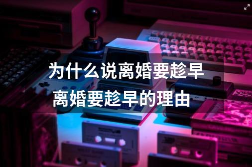 为什么说离婚要趁早 离婚要趁早的理由-第1张-游戏信息-龙启网