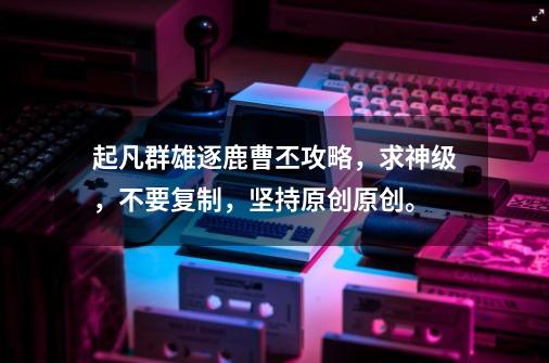 起凡群雄逐鹿曹丕攻略，求神级，不要复制，坚持原创原创。-第1张-游戏信息-龙启网