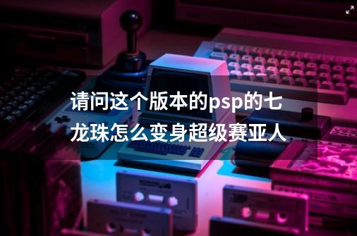 请问这个版本的psp的七龙珠怎么变身超级赛亚人-第1张-游戏信息-龙启网