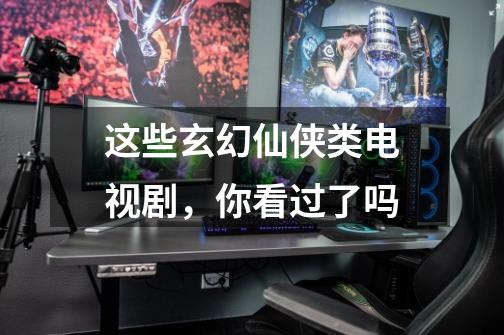 这些玄幻仙侠类电视剧,你看过了吗-第1张-游戏信息-龙启网