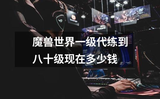 魔兽世界一级代练到八十级现在多少钱-第1张-游戏信息-龙启网