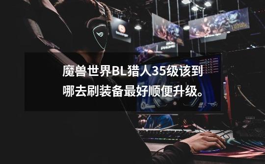 魔兽世界BL猎人35级该到哪去刷装备最好顺便升级。-第1张-游戏信息-龙启网