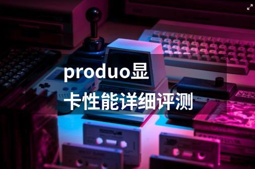 produo显卡性能详细评测-第1张-游戏信息-龙启网