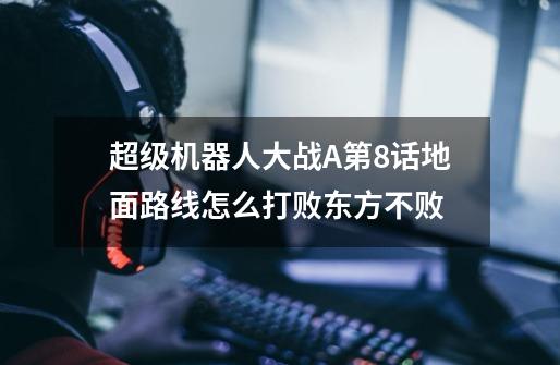 超级机器人大战A第8话地面路线怎么打败东方不败-第1张-游戏信息-龙启网
