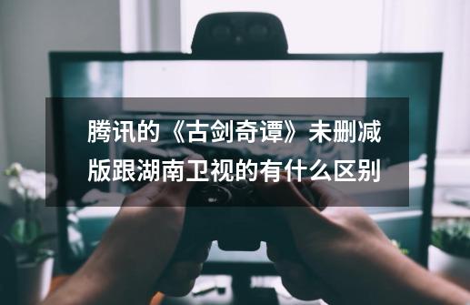 腾讯的《古剑奇谭》未删减版跟湖南卫视的有什么区别-第1张-游戏信息-龙启网