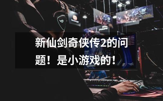新仙剑奇侠传2的问题！是小游戏的！-第1张-游戏信息-龙启网