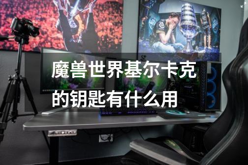 魔兽世界基尔卡克的钥匙有什么用-第1张-游戏信息-龙启网