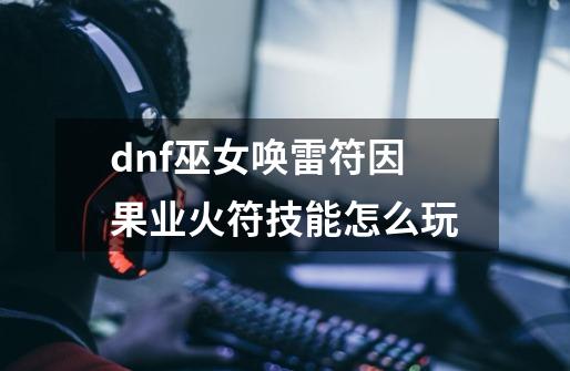 dnf巫女唤雷符因果业火符技能怎么玩-第1张-游戏信息-龙启网