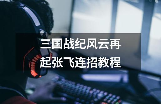 三国战纪风云再起张飞连招教程-第1张-游戏信息-龙启网