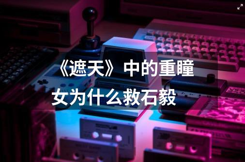 《遮天》中的重瞳女为什么救石毅-第1张-游戏信息-龙启网