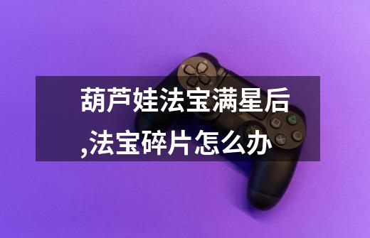葫芦娃法宝满星后,法宝碎片怎么办-第1张-游戏信息-龙启网