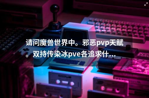 请问魔兽世界中。邪恶pvp天赋。双持传染冰pve各追求什麽属性。需要什麽装备好。-第1张-游戏信息-龙启网