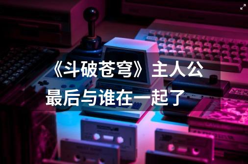 《斗破苍穹》主人公最后与谁在一起了-第1张-游戏信息-龙启网