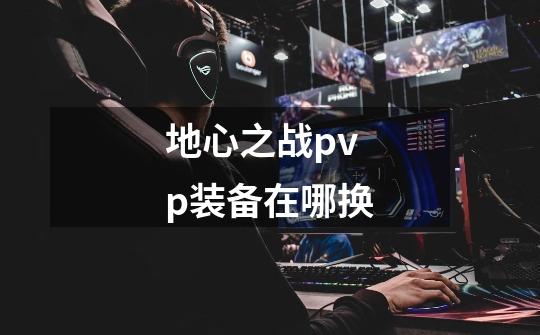 地心之战pvp装备在哪换-第1张-游戏信息-龙启网