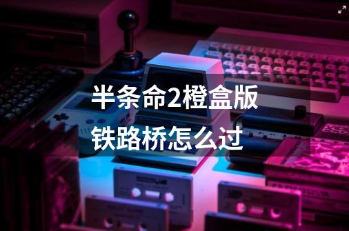 半条命2橙盒版铁路桥怎么过-第1张-游戏信息-龙启网