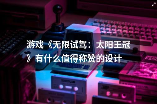 游戏《无限试驾:太阳王冠》有什么值得称赞的设计-第1张-游戏信息-龙启网