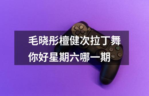 毛晓彤檀健次拉丁舞你好星期六哪一期-第1张-游戏信息-龙启网